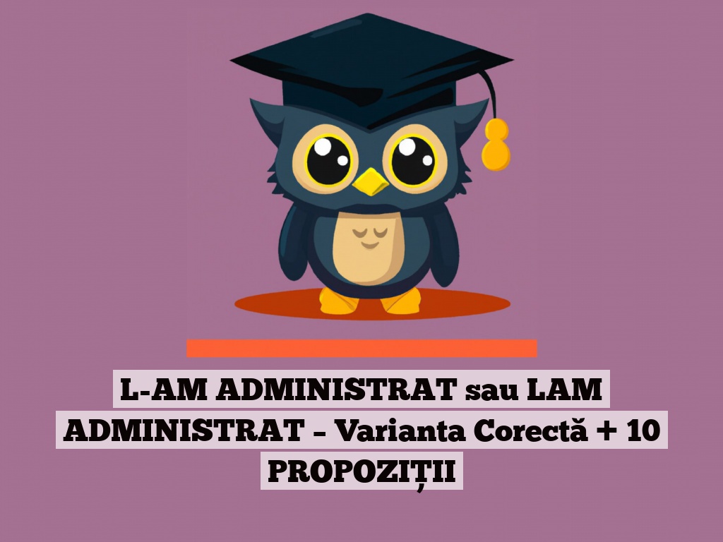 L-AM ADMINISTRAT sau LAM ADMINISTRAT – Varianta Corectă + 10 PROPOZIȚII