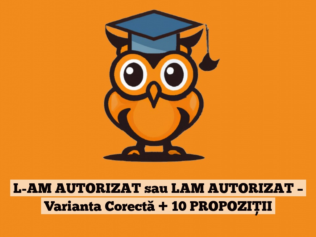 L-AM AUTORIZAT sau LAM AUTORIZAT – Varianta Corectă + 10 PROPOZIȚII