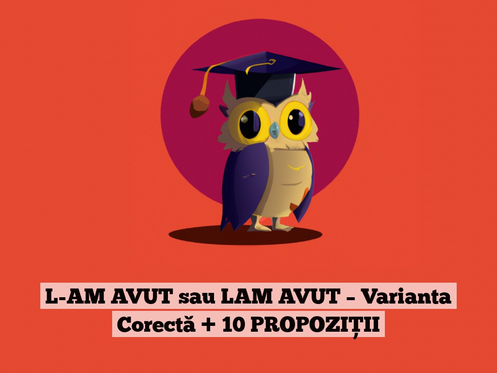 L-AM AVUT sau LAM AVUT – Varianta Corectă + 10 PROPOZIȚII