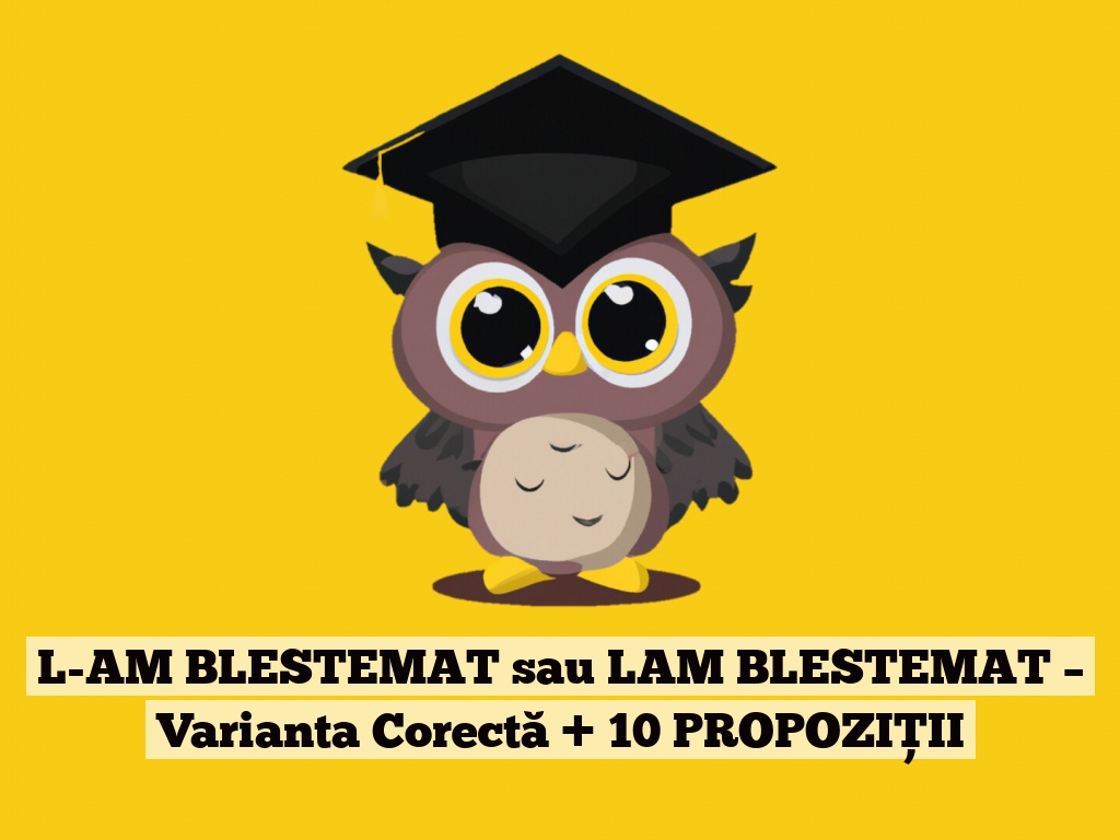 L-AM BLESTEMAT sau LAM BLESTEMAT – Varianta Corectă + 10 PROPOZIȚII