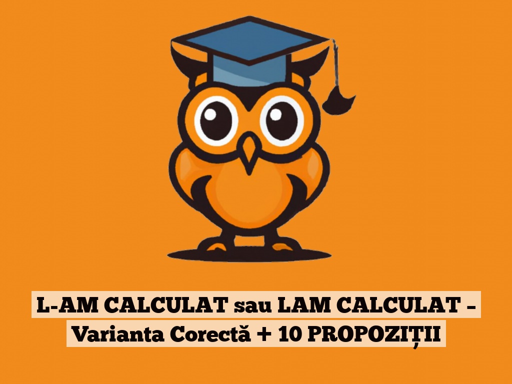 L-AM CALCULAT sau LAM CALCULAT – Varianta Corectă + 10 PROPOZIȚII