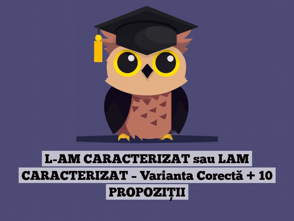 L-AM CARACTERIZAT sau LAM CARACTERIZAT – Varianta Corectă + 10 PROPOZIȚII