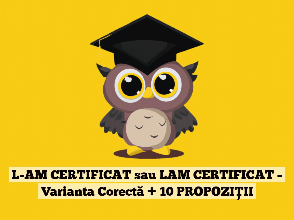 L-AM CERTIFICAT sau LAM CERTIFICAT – Varianta Corectă + 10 PROPOZIȚII