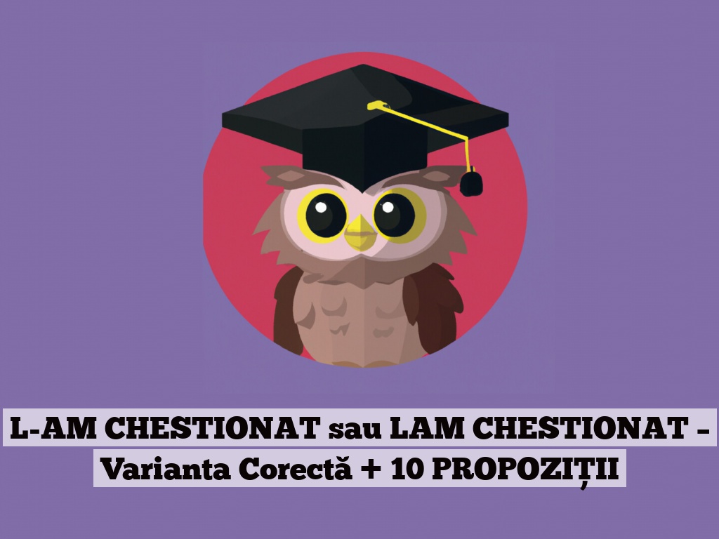 L-AM CHESTIONAT sau LAM CHESTIONAT – Varianta Corectă + 10 PROPOZIȚII