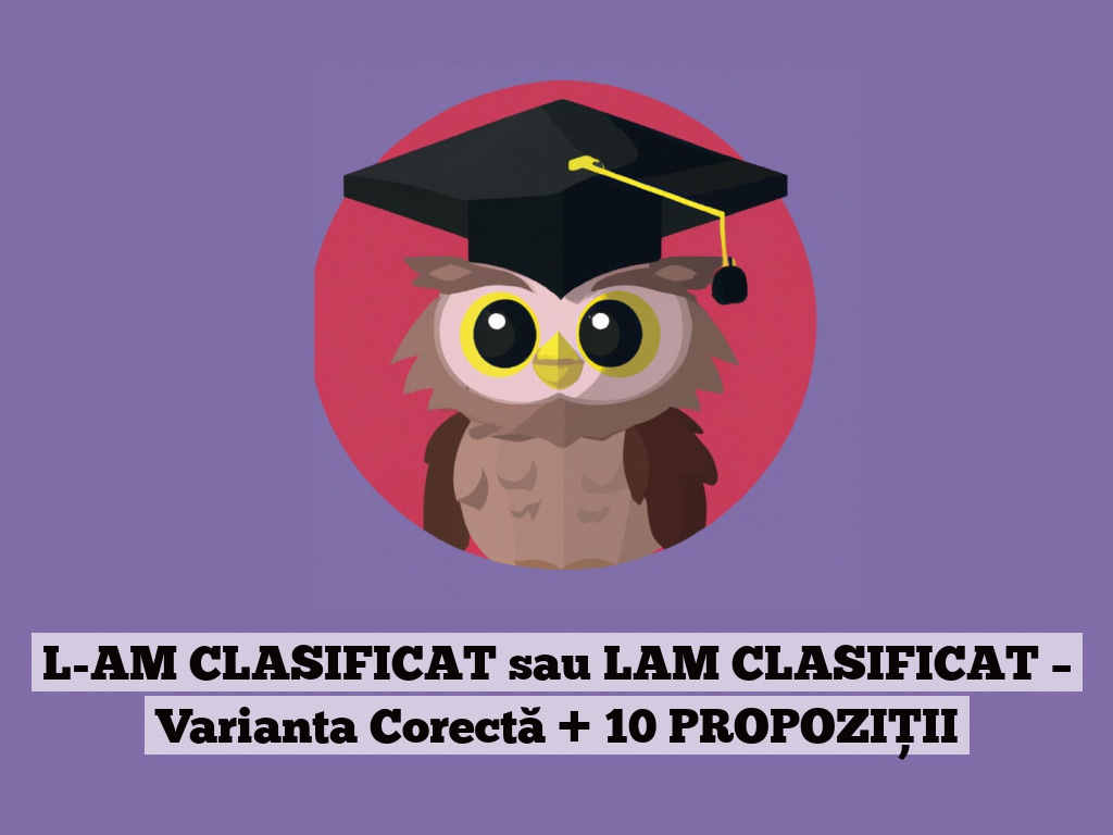 L-AM CLASIFICAT sau LAM CLASIFICAT – Varianta Corectă + 10 PROPOZIȚII