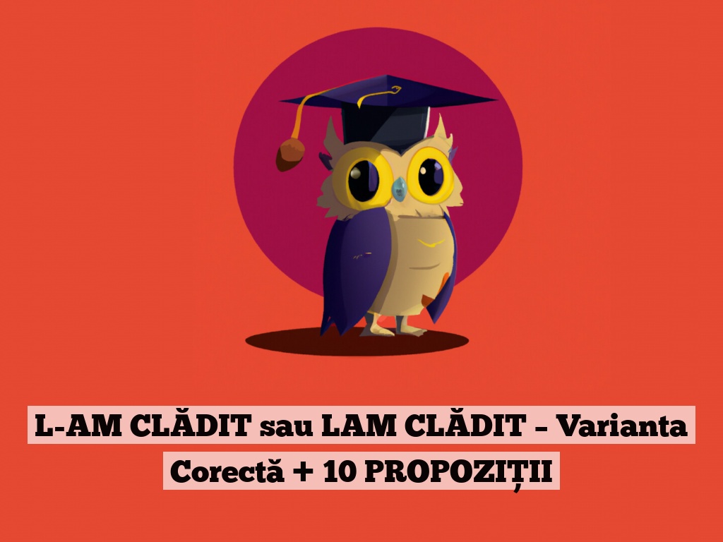 L-AM CLĂDIT sau LAM CLĂDIT – Varianta Corectă + 10 PROPOZIȚII