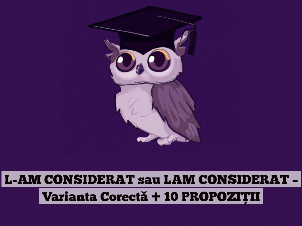 L-AM CONSIDERAT sau LAM CONSIDERAT – Varianta Corectă + 10 PROPOZIȚII