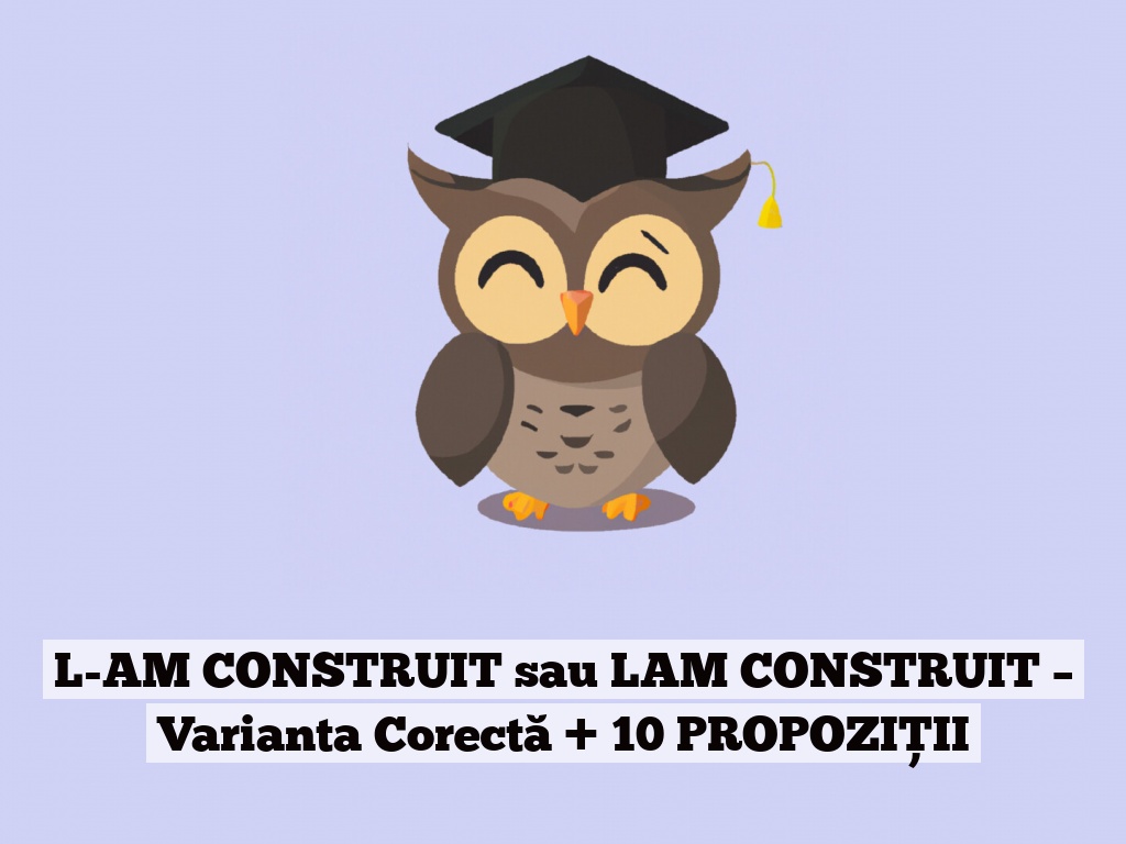 L-AM CONSTRUIT sau LAM CONSTRUIT – Varianta Corectă + 10 PROPOZIȚII