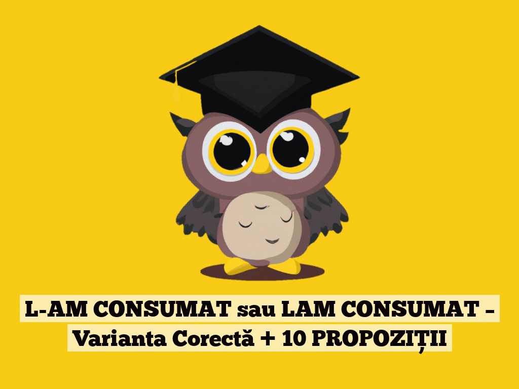 L-AM CONSUMAT sau LAM CONSUMAT – Varianta Corectă + 10 PROPOZIȚII