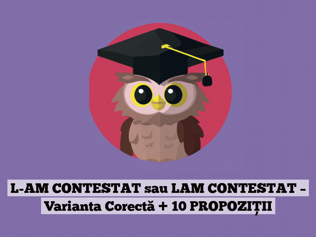 L-AM CONTESTAT sau LAM CONTESTAT – Varianta Corectă + 10 PROPOZIȚII