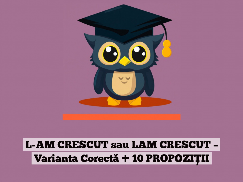 L-AM CRESCUT sau LAM CRESCUT – Varianta Corectă + 10 PROPOZIȚII