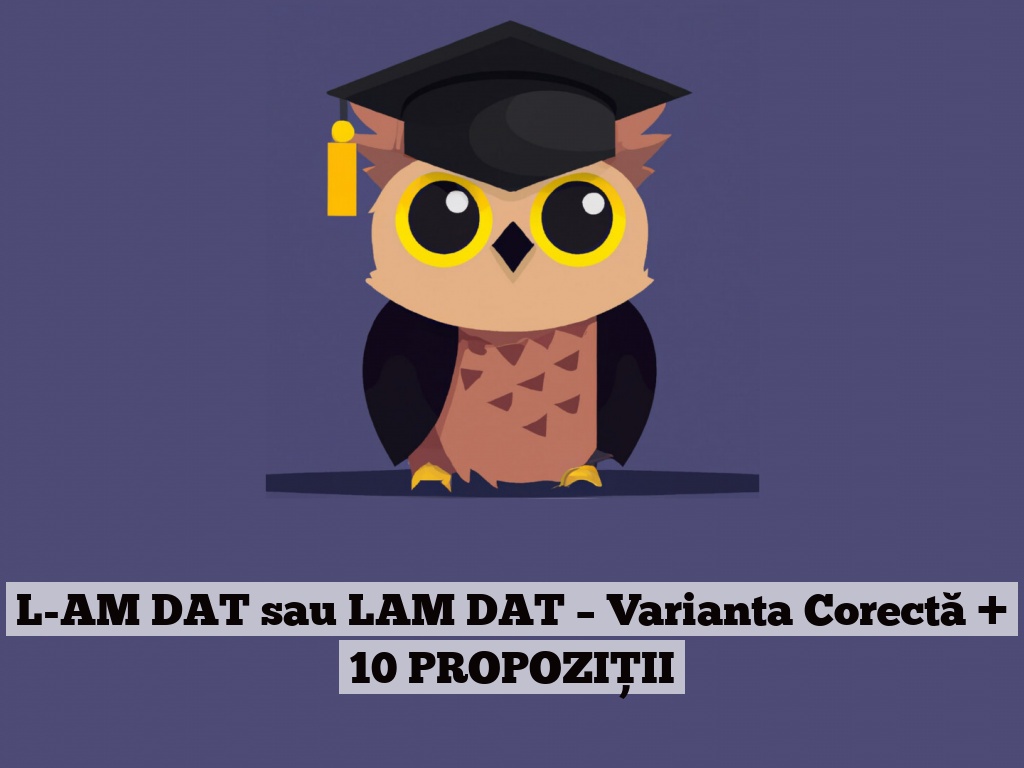 L-AM DAT sau LAM DAT – Varianta Corectă + 10 PROPOZIȚII