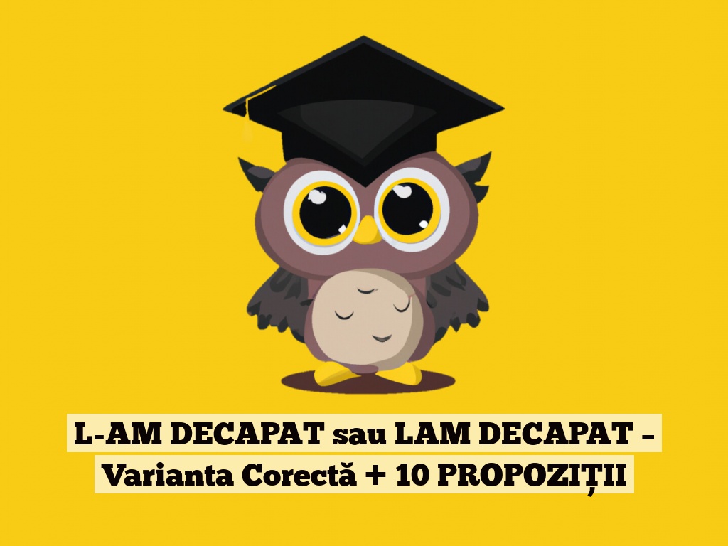 L-AM DECAPAT sau LAM DECAPAT – Varianta Corectă + 10 PROPOZIȚII