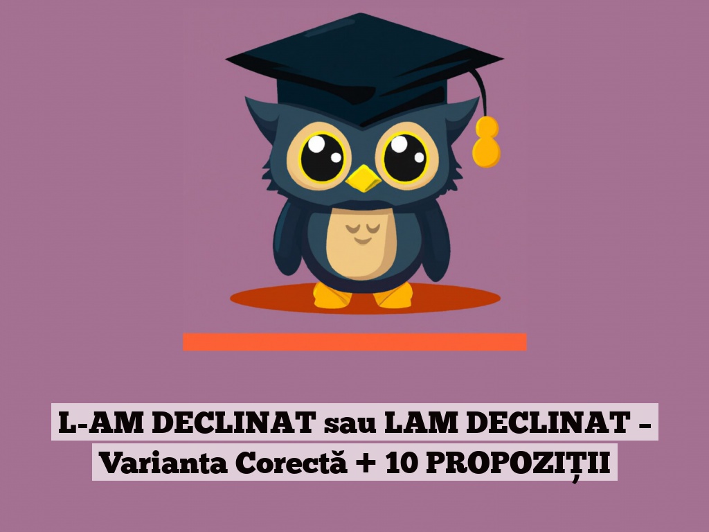 L-AM DECLINAT sau LAM DECLINAT – Varianta Corectă + 10 PROPOZIȚII