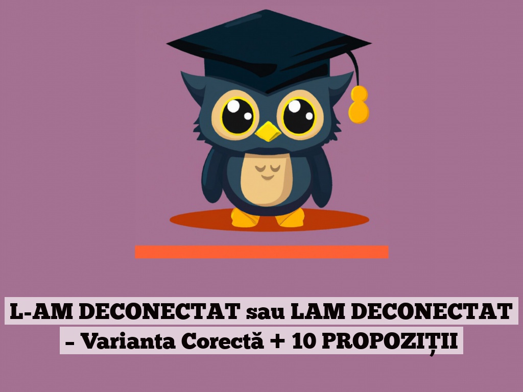 L-AM DECONECTAT sau LAM DECONECTAT – Varianta Corectă + 10 PROPOZIȚII