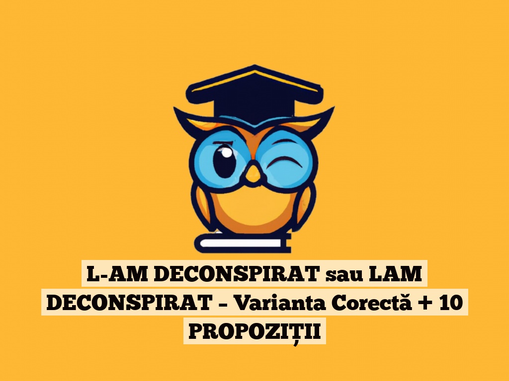 L-AM DECONSPIRAT sau LAM DECONSPIRAT – Varianta Corectă + 10 PROPOZIȚII