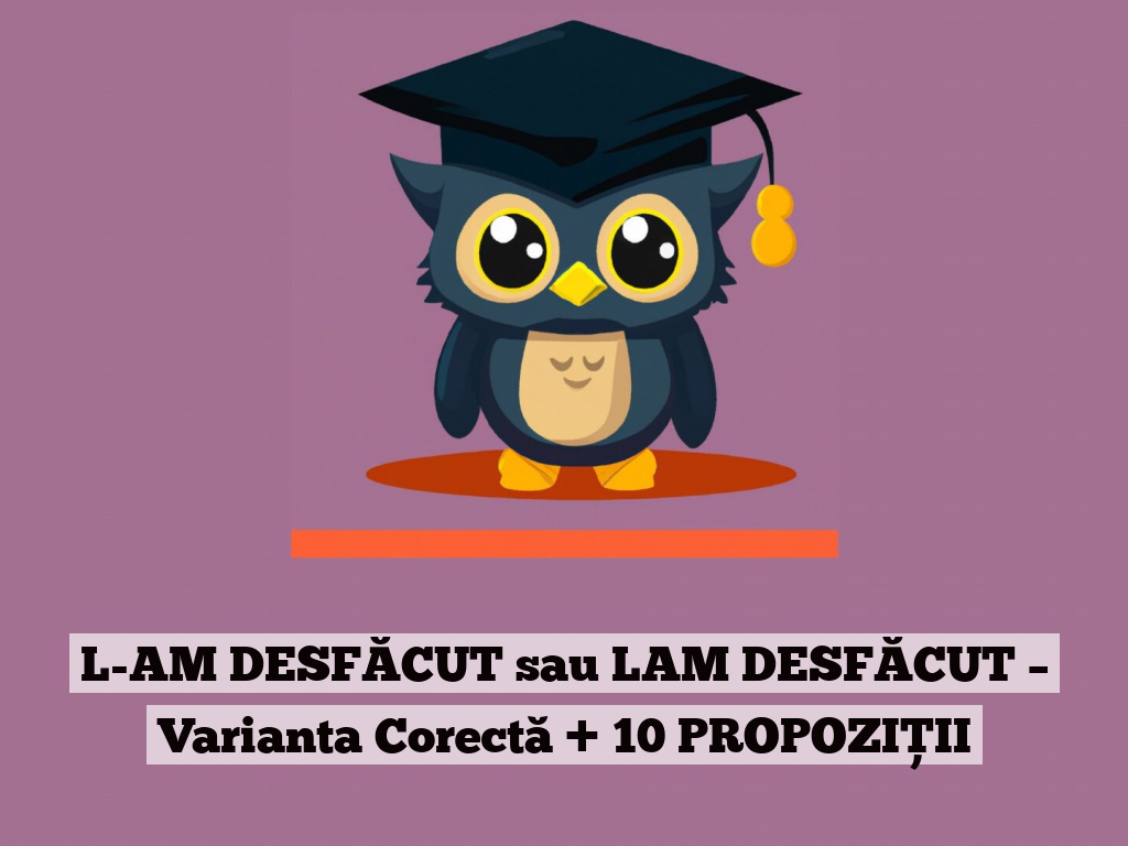 L-AM DESFĂCUT sau LAM DESFĂCUT – Varianta Corectă + 10 PROPOZIȚII