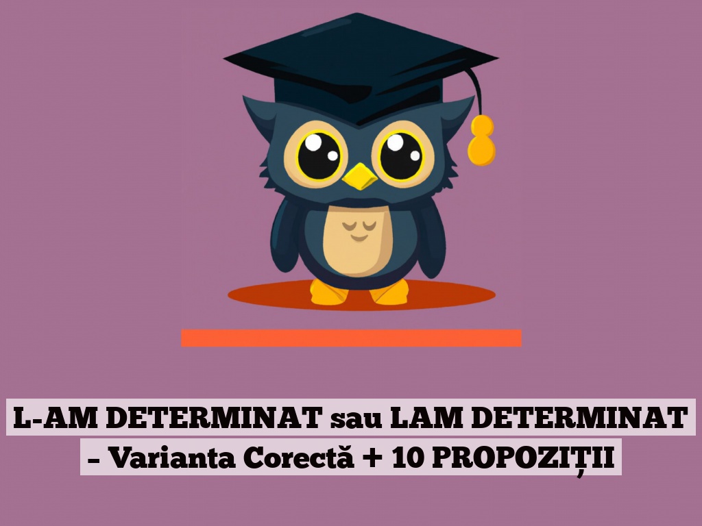 L-AM DETERMINAT sau LAM DETERMINAT – Varianta Corectă + 10 PROPOZIȚII