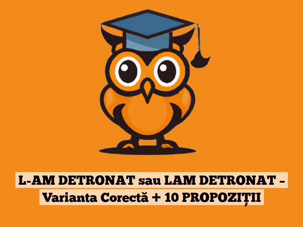 L-AM DETRONAT sau LAM DETRONAT – Varianta Corectă + 10 PROPOZIȚII