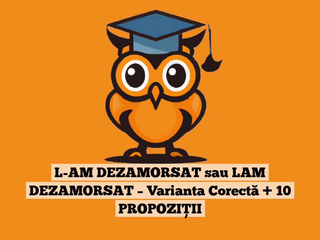 L-AM DEZAMORSAT sau LAM DEZAMORSAT – Varianta Corectă + 10 PROPOZIȚII