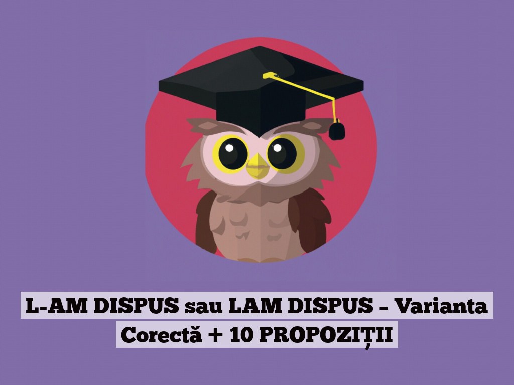 L-AM DISPUS sau LAM DISPUS – Varianta Corectă + 10 PROPOZIȚII