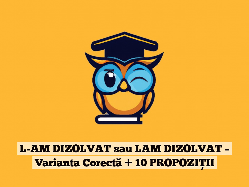 L-AM DIZOLVAT sau LAM DIZOLVAT – Varianta Corectă + 10 PROPOZIȚII