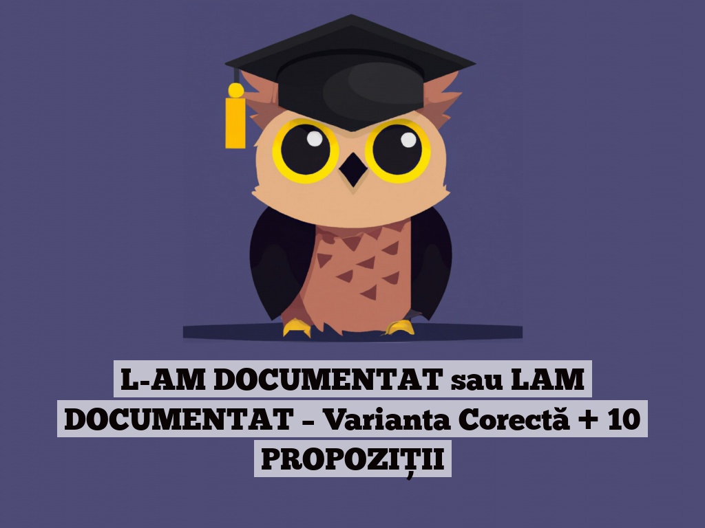 L-AM DOCUMENTAT sau LAM DOCUMENTAT – Varianta Corectă + 10 PROPOZIȚII