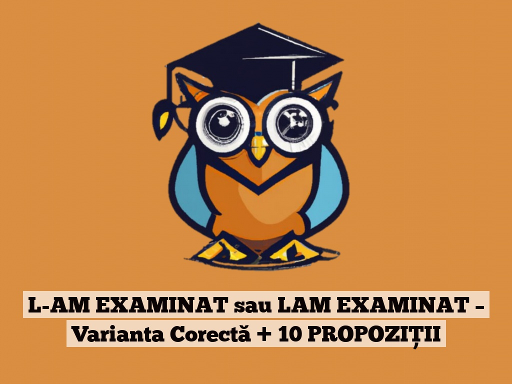 L-AM EXAMINAT sau LAM EXAMINAT – Varianta Corectă + 10 PROPOZIȚII