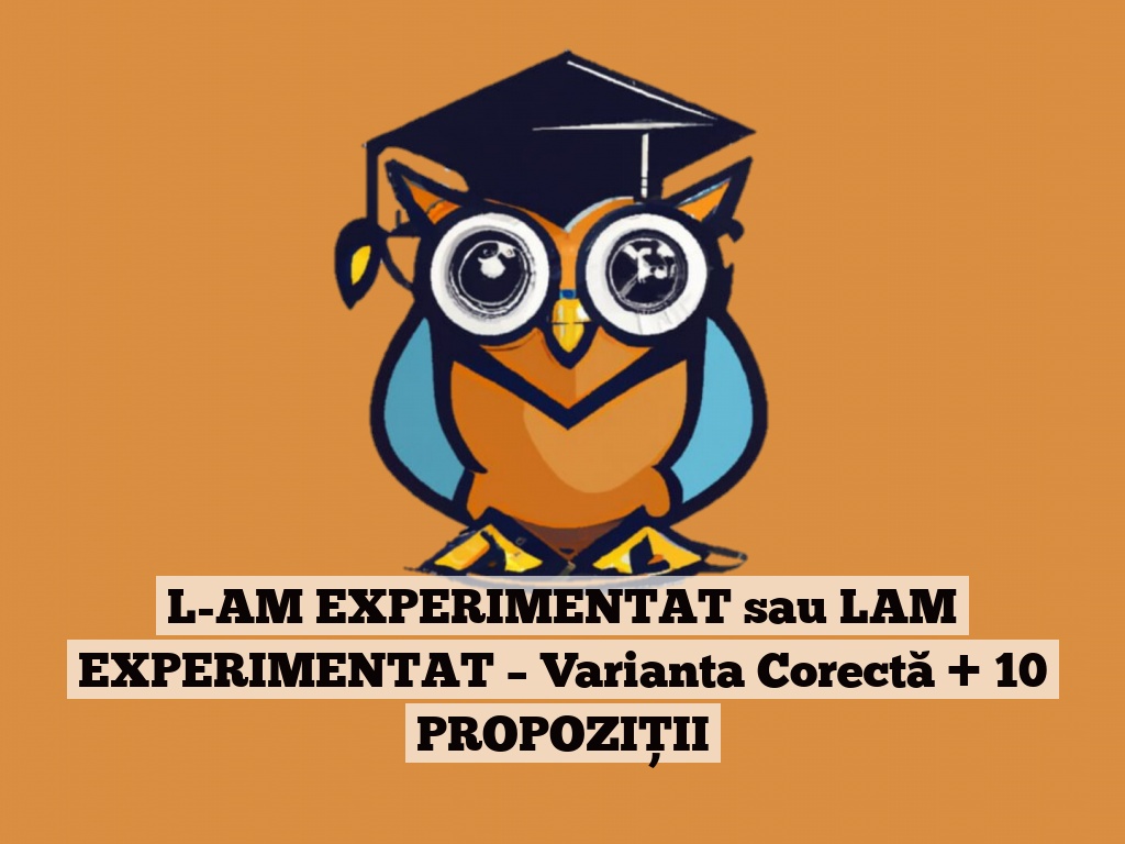 L-AM EXPERIMENTAT sau LAM EXPERIMENTAT – Varianta Corectă + 10 PROPOZIȚII