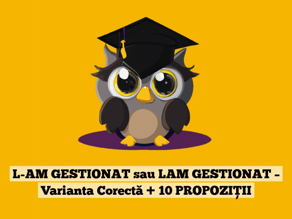 L-AM GESTIONAT sau LAM GESTIONAT – Varianta Corectă + 10 PROPOZIȚII