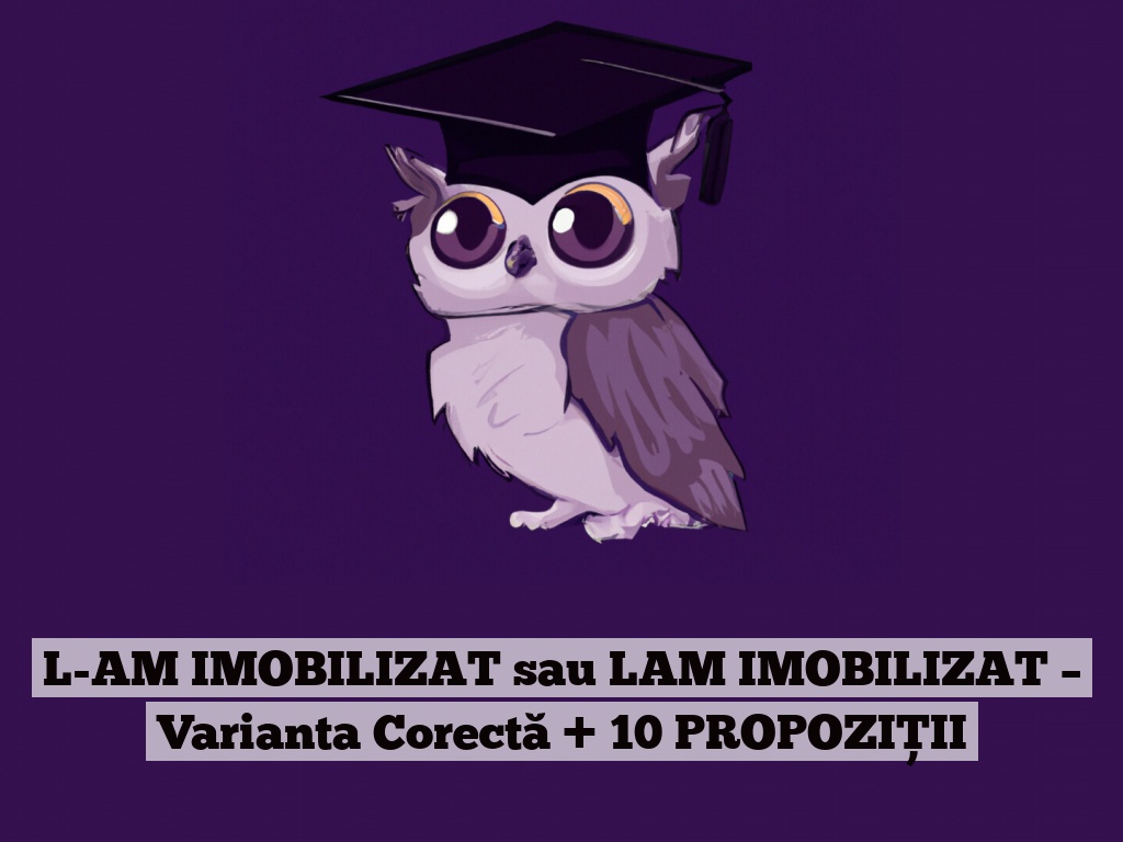 L-AM IMOBILIZAT sau LAM IMOBILIZAT – Varianta Corectă + 10 PROPOZIȚII