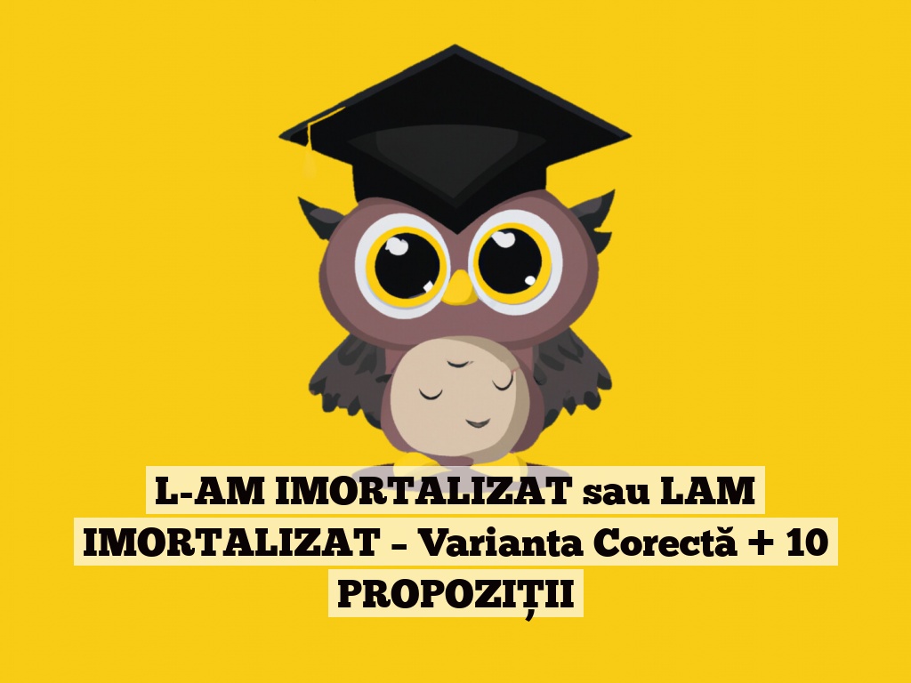 L-AM IMORTALIZAT sau LAM IMORTALIZAT – Varianta Corectă + 10 PROPOZIȚII