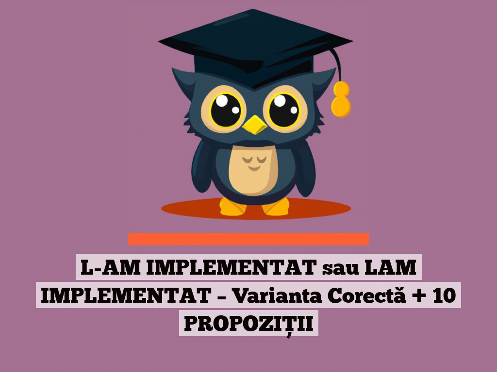 L-AM IMPLEMENTAT sau LAM IMPLEMENTAT – Varianta Corectă + 10 PROPOZIȚII