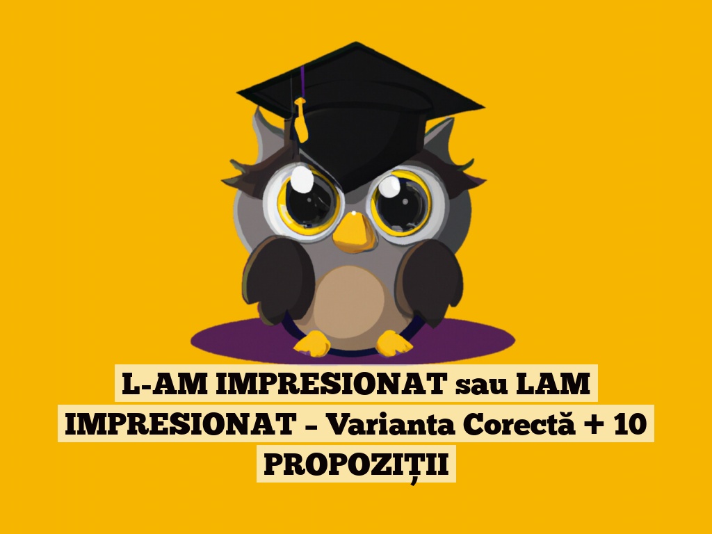 L-AM IMPRESIONAT sau LAM IMPRESIONAT – Varianta Corectă + 10 PROPOZIȚII