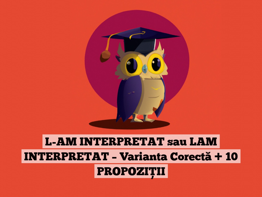 L-AM INTERPRETAT sau LAM INTERPRETAT – Varianta Corectă + 10 PROPOZIȚII