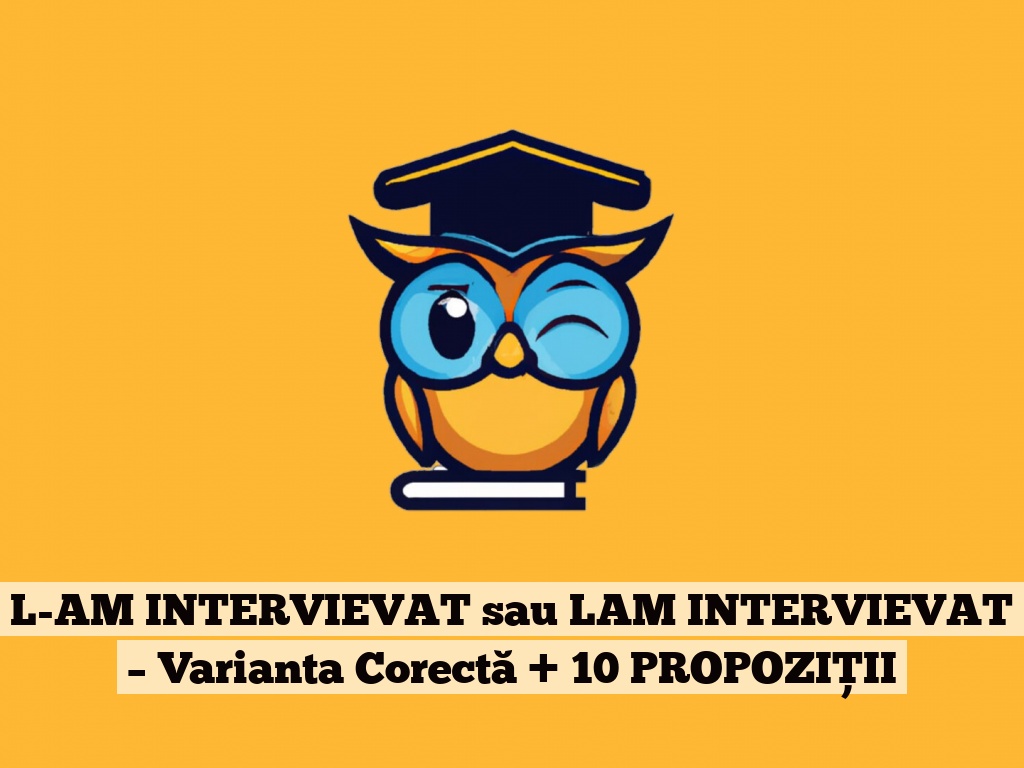 L-AM INTERVIEVAT sau LAM INTERVIEVAT – Varianta Corectă + 10 PROPOZIȚII