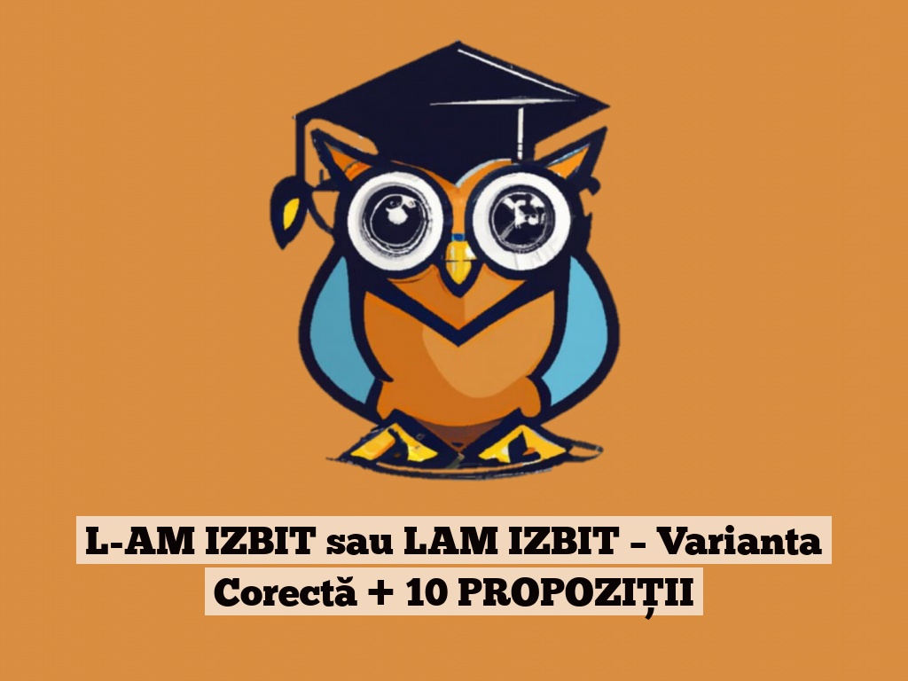 L-AM IZBIT sau LAM IZBIT – Varianta Corectă + 10 PROPOZIȚII