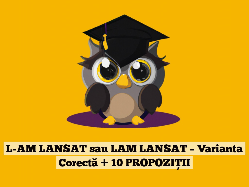 L-AM LANSAT sau LAM LANSAT – Varianta Corectă + 10 PROPOZIȚII