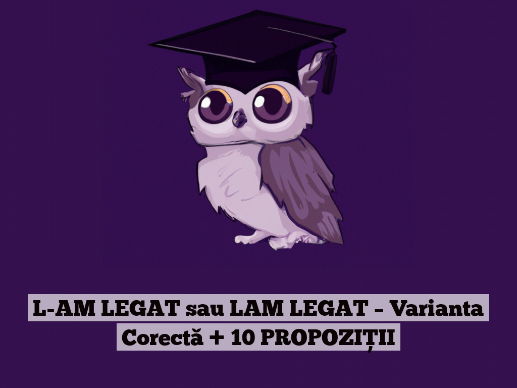 L-AM LEGAT sau LAM LEGAT – Varianta Corectă + 10 PROPOZIȚII