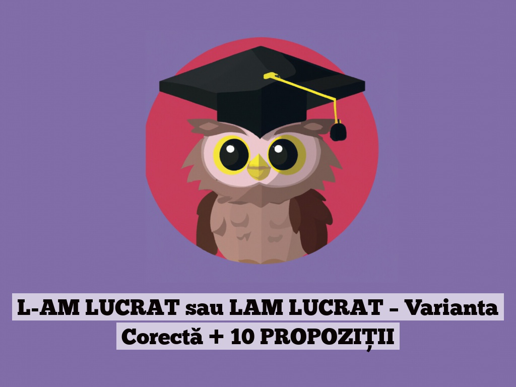 L-AM LUCRAT sau LAM LUCRAT – Varianta Corectă + 10 PROPOZIȚII