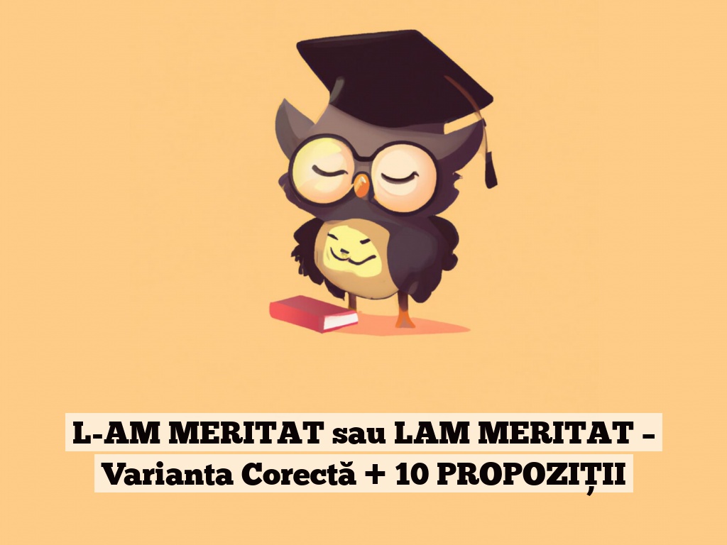 L-AM MERITAT sau LAM MERITAT – Varianta Corectă + 10 PROPOZIȚII