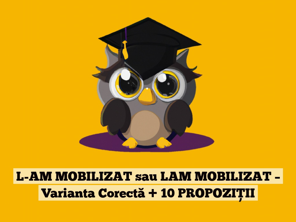 L-AM MOBILIZAT sau LAM MOBILIZAT – Varianta Corectă + 10 PROPOZIȚII