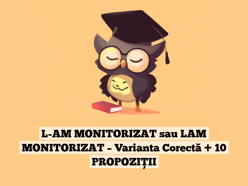 L-AM MONITORIZAT sau LAM MONITORIZAT – Varianta Corectă + 10 PROPOZIȚII