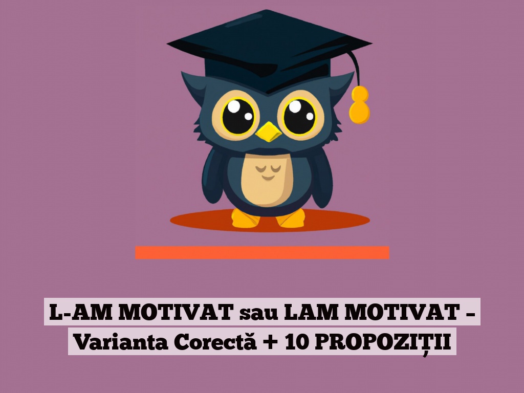 L-AM MOTIVAT sau LAM MOTIVAT – Varianta Corectă + 10 PROPOZIȚII