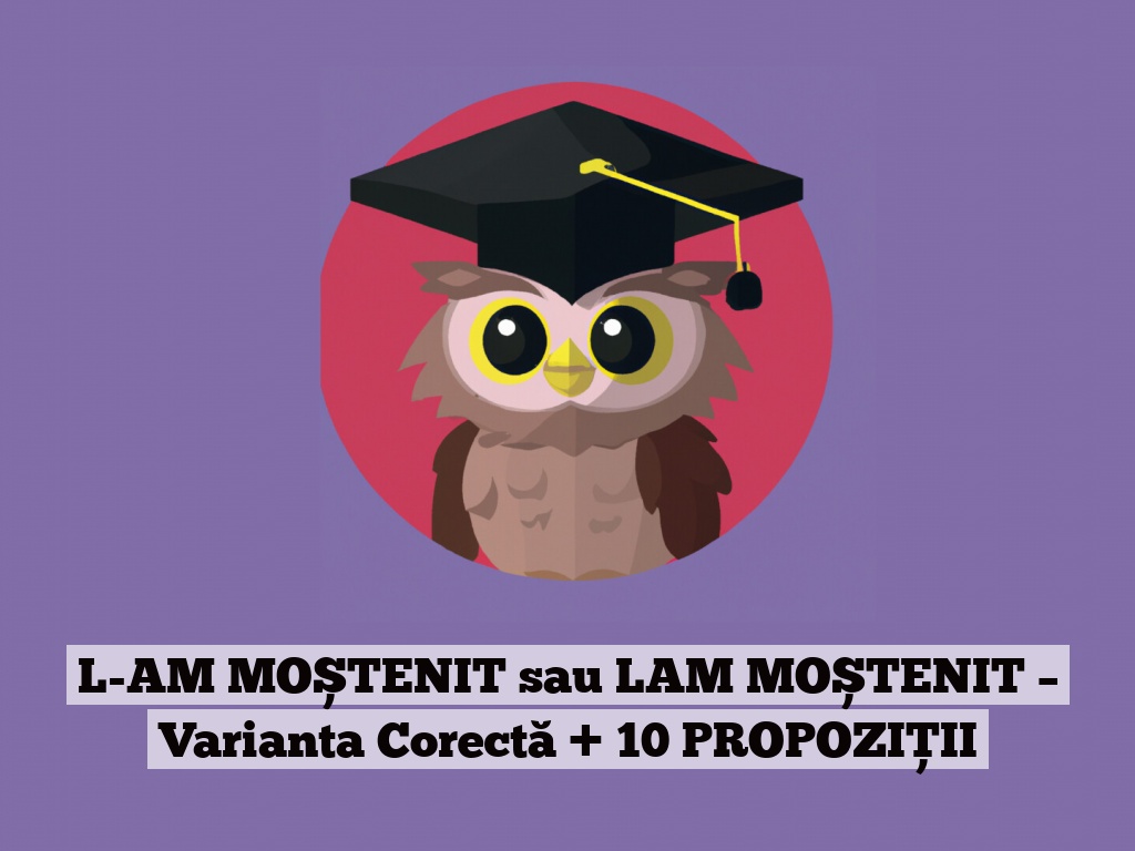 L-AM MOȘTENIT sau LAM MOȘTENIT – Varianta Corectă + 10 PROPOZIȚII