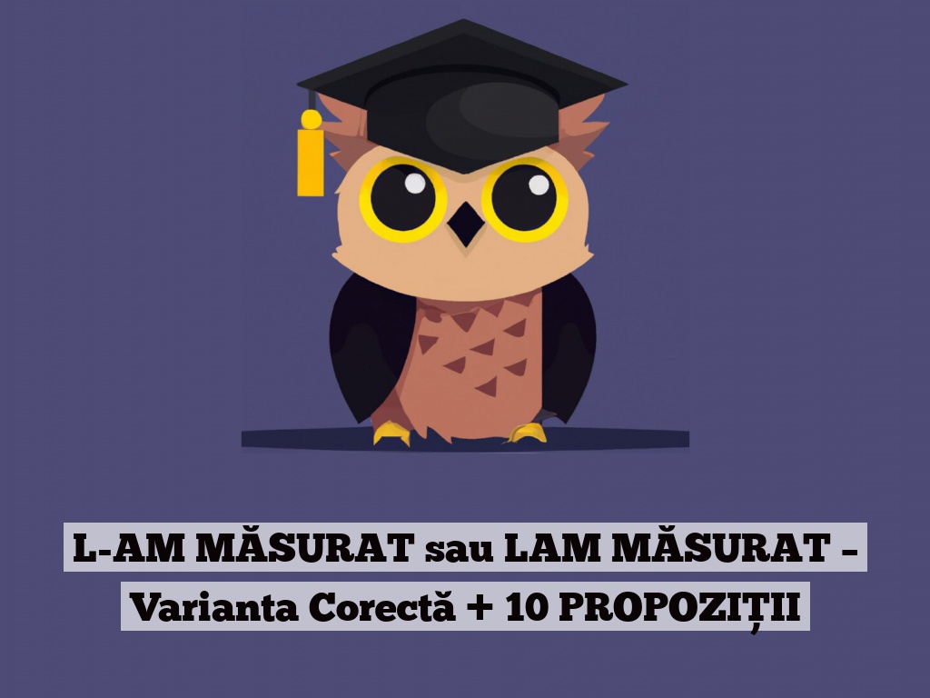 L-AM MĂSURAT sau LAM MĂSURAT – Varianta Corectă + 10 PROPOZIȚII