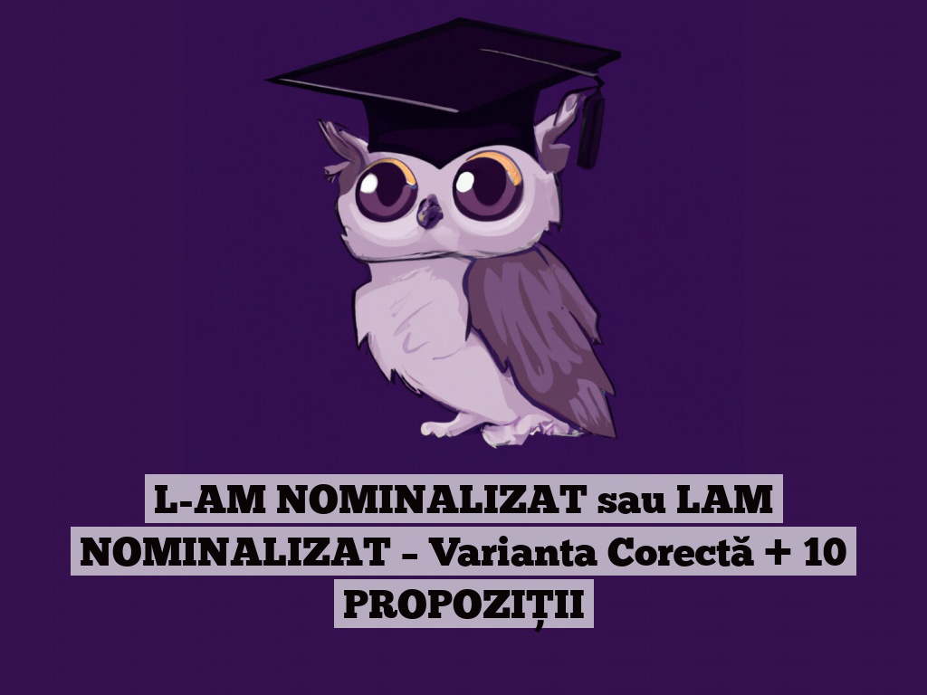 L-AM NOMINALIZAT sau LAM NOMINALIZAT – Varianta Corectă + 10 PROPOZIȚII