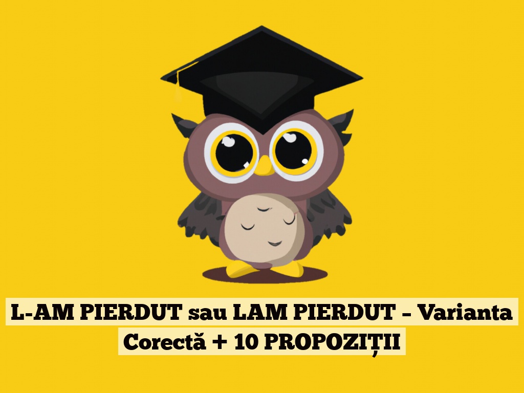 L-AM PIERDUT sau LAM PIERDUT – Varianta Corectă + 10 PROPOZIȚII