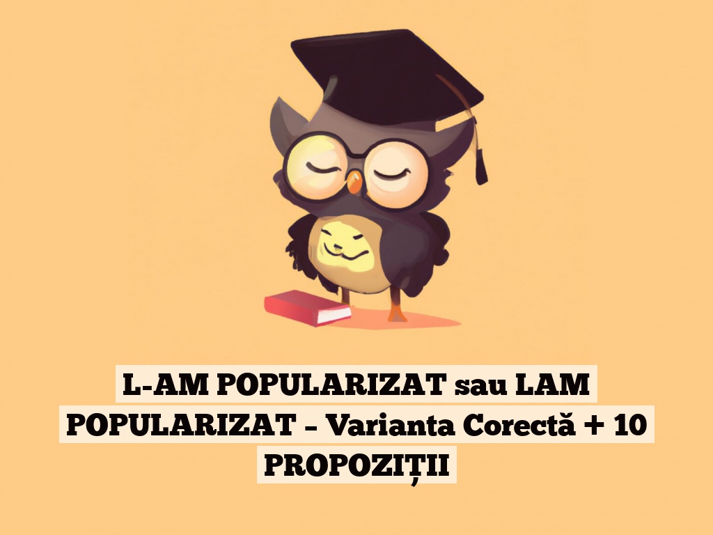 L-AM POPULARIZAT sau LAM POPULARIZAT – Varianta Corectă + 10 PROPOZIȚII