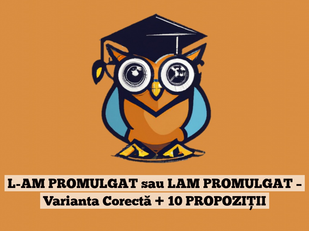 L-AM PROMULGAT sau LAM PROMULGAT – Varianta Corectă + 10 PROPOZIȚII